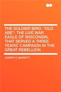 The Soldier Bird. Old Abe: The Live War Eagle of Wisconsin, That Served a Three Years' Campaign in the Great Rebellion