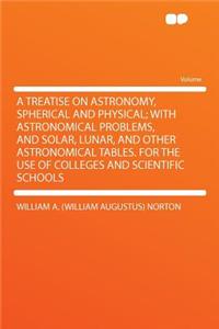 A Treatise on Astronomy, Spherical and Physical; With Astronomical Problems, and Solar, Lunar, and Other Astronomical Tables. for the Use of Colleges and Scientific Schools
