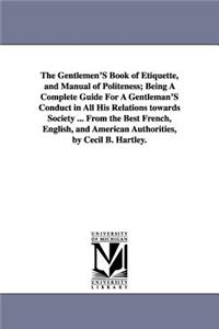 Gentlemen'S Book of Etiquette, and Manual of Politeness; Being A Complete Guide For A Gentleman'S Conduct in All His Relations towards Society ... From the Best French, English, and American Authorities, by Cecil B. Hartley.