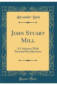 John Stuart Mill: A Criticism; With Personal Recollections (Classic Reprint)