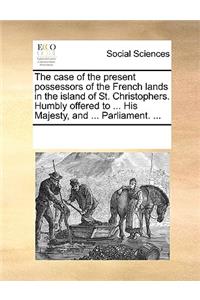 The case of the present possessors of the French lands in the island of St. Christophers. Humbly offered to ... His Majesty, and ... Parliament. ...