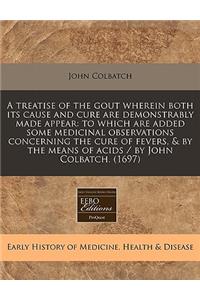 A Treatise of the Gout Wherein Both Its Cause and Cure Are Demonstrably Made Appear: To Which Are Added Some Medicinal Observations Concerning the Cure of Fevers, & by the Means of Acids / By John Colbatch. (1697)