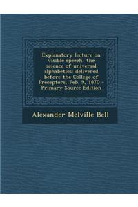 Explanatory Lecture on Visible Speech, the Science of Universal Alphabetics: Delivered Before the College of Preceptors, Feb. 9, 1870