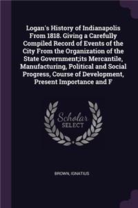 Logan's History of Indianapolis From 1818. Giving a Carefully Compiled Record of Events of the City From the Organization of the State Government;its Mercantile, Manufacturing, Political and Social Progress, Course of Development, Present Importanc
