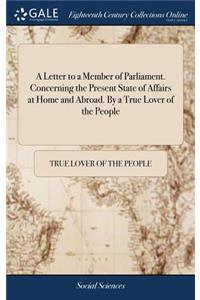 A Letter to a Member of Parliament. Concerning the Present State of Affairs at Home and Abroad. by a True Lover of the People