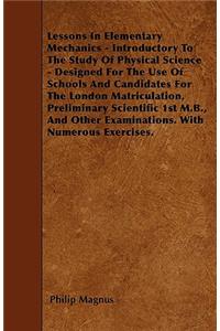Lessons In Elementary Mechanics - Introductory To The Study Of Physical Science - Designed For The Use Of Schools And Candidates For The London Matriculation, Preliminary Scientific 1st M.B., And Other Examinations. With Numerous Exercises.