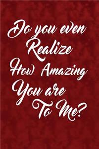 Do you even realize how amazing you are to me?