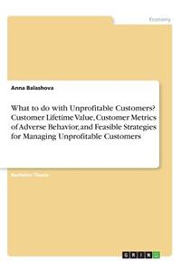 What to do with Unprofitable Customers? Customer Lifetime Value, Customer Metrics of Adverse Behavior, and Feasible Strategies for Managing Unprofitable Customers