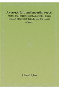 A Correct, Full, and Impartial Report of the Trial of Her Majesty, Caroline, Queen Consort of Great Britain, Before the House of Peers