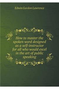 How to Master the Spoken Word Designed as a Self-Instructor for All Who Would Excel in the Art of Public Speaking