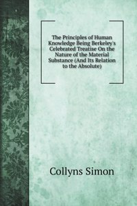 The Principles of Human Knowledge Being Berkeley's Celebrated Treatise On the Nature of the Material Substance (And Its Relation to the Absolute)