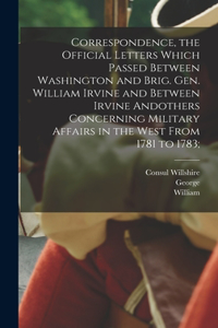 Correspondence, the Official Letters Which Passed Between Washington and Brig. Gen. William Irvine and Between Irvine Andothers Concerning Military Affairs in the West From 1781 to 1783;