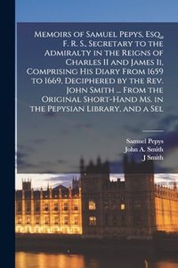 Memoirs of Samuel Pepys, Esq., F. R. S., Secretary to the Admiralty in the Reigns of Charles II and James Ii, Comprising His Diary From 1659 to 1669, Deciphered by the Rev. John Smith ... From the Original Short-Hand Ms. in the Pepysian Library, an