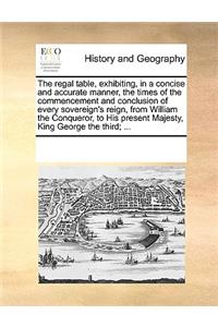 The regal table, exhibiting, in a concise and accurate manner, the times of the commencement and conclusion of every sovereign's reign, from William the Conqueror, to His present Majesty, King George the third; ...