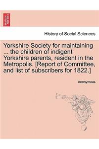 Yorkshire Society for Maintaining ... the Children of Indigent Yorkshire Parents, Resident in the Metropolis. [report of Committee, and List of Subscribers for 1822.]