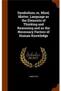 Symbolism; or, Mind, Matter, Language as the Elements of Thinking and Reasoning and as the Necessary Factors of Human Knowledge
