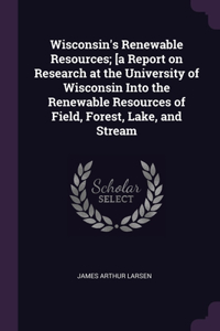 Wisconsin's Renewable Resources; [a Report on Research at the University of Wisconsin Into the Renewable Resources of Field, Forest, Lake, and Stream