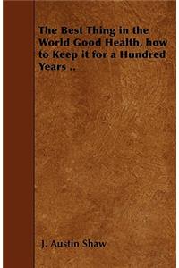The Best Thing in the World Good Health, how to Keep it for a Hundred Years ..