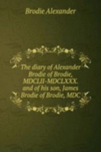 diary of Alexander Brodie of Brodie, MDCLII-MDCLXXX. and of his son, James Brodie of Brodie, MDC