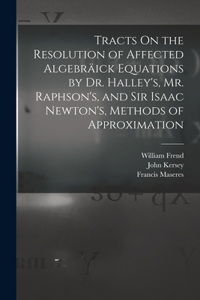 Tracts On the Resolution of Affected Algebräick Equations by Dr. Halley's, Mr. Raphson's, and Sir Isaac Newton's, Methods of Approximation