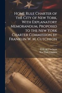 Home Rule Charter of the City of New York, With Explanatory Memorandum, Proposed to the New York Charter Commission by Franklin W. M. Cutcheon