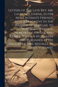 Letters of the Late Rev. Mr. Laurence Sterne, to His Most Intimate Friends. with a Fragment in the Manner of Robelais. to Which Are Prefix'd, Memoirs of His Life and Family Written by Himself and Published by His Daughter, Mrs. Medalle, in Three Vo