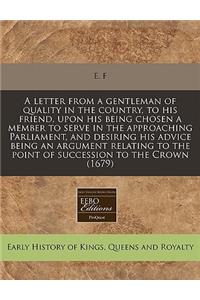 A Letter from a Gentleman of Quality in the Country, to His Friend, Upon His Being Chosen a Member to Serve in the Approaching Parliament, and Desiring His Advice Being an Argument Relating to the Point of Succession to the Crown (1679)