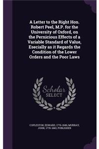 Letter to the Right Hon. Robert Peel, M.P. for the University of Oxford, on the Pernicious Effects of a Variable Standard of Value, Esecially as it Regards the Condition of the Lower Orders and the Poor Laws