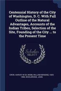 Centennial History of the City of Washington, D. C. With Full Outline of the Natural Advantages, Accounts of the Indian Tribes, Selection of the Site, Founding of the City ... to the Present Time