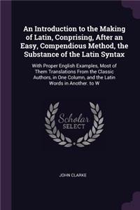 An Introduction to the Making of Latin, Conprising, After an Easy, Compendious Method, the Substance of the Latin Syntax