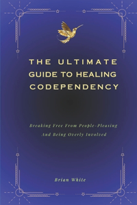 Ultimate Guide to Healing Codependency: Breaking Free From People-Pleasing, And Being Overly Involved