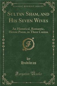Sultan Sham, and His Seven Wives: An Historical, Romantic, Heroic Poem, in Three Cantos (Classic Reprint)