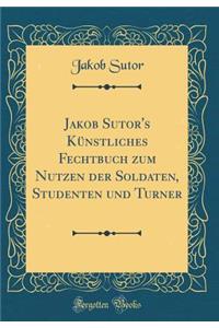 Jakob Sutor's Kï¿½nstliches Fechtbuch Zum Nutzen Der Soldaten, Studenten Und Turner (Classic Reprint)