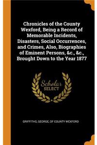 Chronicles of the County Wexford, Being a Record of Memorable Incidents, Disasters, Social Occurrences, and Crimes, Also, Biographies of Eminent Persons, &c., &c., Brought Down to the Year 1877