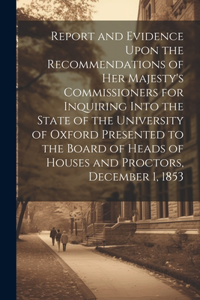 Report and Evidence Upon the Recommendations of Her Majesty's Commissioners for Inquiring Into the State of the University of Oxford Presented to the Board of Heads of Houses and Proctors, December 1, 1853