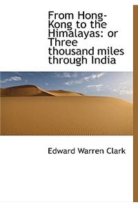 From Hong-Kong to the Himalayas: Or Three Thousand Miles Through India