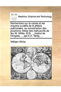 Recherches Sur La Nature Et Les Moyens Curatifs de La Phtisie Pulmonaire, Ou Consomption Des Poumons; Tires Des Manuscrits de Feu W. White, M.D. ... Tradiut de L'Anglais, ... Par A.A. Tardy, ...