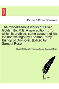 The miscellaneous works of Oliver Goldsmith, M.B. A new edition ... To which is prefixed, some account of his life and writings [by Thomas Percy, Bishop of Dromore]. [Edited by Samuel Rose.]