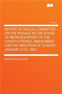 Report of Special Committee on the Passage by the House of Representatives of the Constitutional Amendment for the Abolition of Slavery. January 31st, 1865
