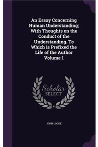 An Essay Concerning Human Understanding; With Thoughts on the Conduct of the Understanding. To Which is Prefixed the Life of the Author Volume 1