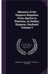 Memoirs of the Emperor Napoleon From Ajaccio to Waterloo, as Soldier, Emperor, Husband Volume 3