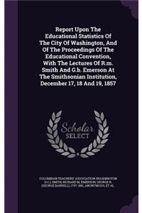 Report Upon The Educational Statistics Of The City Of Washington, And Of The Proceedings Of The Educational Convention, With The Lectures Of R.m. Smith And G.b. Emerson At The Smithsonian Institution, December 17, 18 And 19, 1857