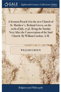 A Sermon Preach'd in the New Church of St. Matthew's, Bethnal-Green, on the 20th of July, 1746. Being the Sunday Next After the Consecration of the Said Church. by William Gordon, A.M.