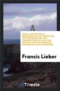 Legal and Political Hermeneutics, Or, Principles of Interpretation and Construction in Law and Politics: With Remarks on Precedents and Authorities