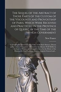 Sequel of the Abstract of Those Parts of the Custom of the Viscounty and Provostship of Paris, Which Were Received and Practiced in the Province of Quebec in the Time of the French Government [microform]
