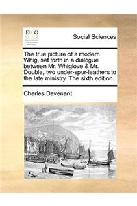The true picture of a modern Whig, set forth in a dialogue between Mr. Whiglove & Mr. Double, two under-spur-leathers to the late ministry. The sixth edition.