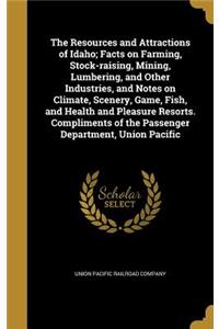 The Resources and Attractions of Idaho; Facts on Farming, Stock-raising, Mining, Lumbering, and Other Industries, and Notes on Climate, Scenery, Game, Fish, and Health and Pleasure Resorts. Compliments of the Passenger Department, Union Pacific