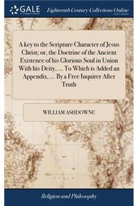 A Key to the Scripture Character of Jesus Christ; Or, the Doctrine of the Ancient Existence of His Glorious Soul in Union with His Deity, ... to Which Is Added an Appendix, ... by a Free Inquirer After Truth