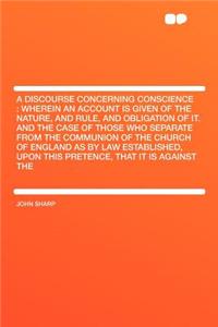 A Discourse Concerning Conscience: Wherein an Account Is Given of the Nature, and Rule, and Obligation of It. and the Case of Those Who Separate from the Communion of the Church of England as by Law Established, Upon This Pretence, That It Is Again