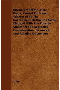 Ultimatum Of Mr. Aime Roger, Consul Of France, Addressed To The Government Of Buenos Ayres, Charged With The Foreign Affairs Of The Argentine Confederation, Its Answer And Relative Documents